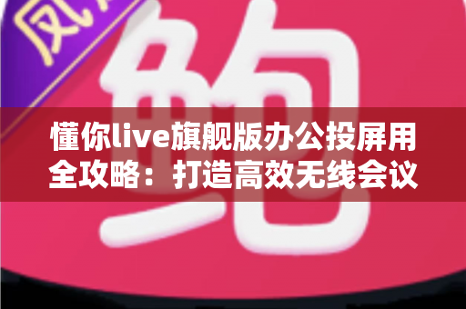 懂你live旗舰版办公投屏用全攻略：打造高效无线会议与智能协作新体验