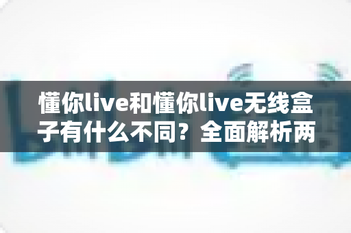 懂你live和懂你live无线盒子有什么不同？全面解析两款产品的核心差异与选购攻略
