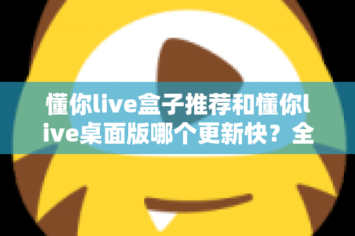 懂你live盒子推荐和懂你live桌面版哪个更新快？全面对比分析帮你选对版本