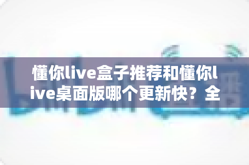懂你live盒子推荐和懂你live桌面版哪个更新快？全面对比分析帮你选对版本