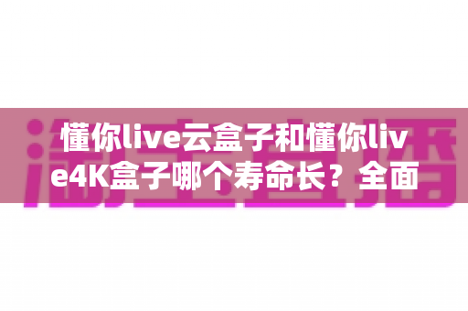 懂你live云盒子和懂你live4K盒子哪个寿命长?全面解析两款盒子的耐用性与选购建议 懂你live云盒子和懂你live4K盒子哪个寿命长?全面解析两款盒子的耐用性与选购建议