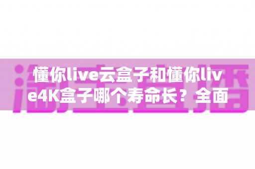 懂你live云盒子和懂你live4K盒子哪个寿命长?全面解析两款盒子的耐用性与选购建议 懂你live云盒子和懂你live4K盒子哪个寿命长?全面解析两款盒子的耐用性与选购建议