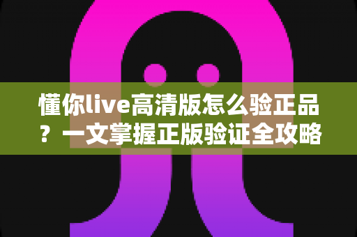 懂你live高清版怎么验正品？一文掌握正版验证全攻略，安心畅享高清体验
