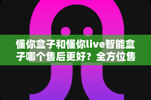 懂你盒子和懂你live智能盒子哪个售后更好？全方位售后服务对比解析，助你选购无忧