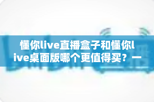 懂你live直播盒子和懂你live桌面版哪个更值得买？一篇讲透差异、优缺点与选购攻略的深度对比指南