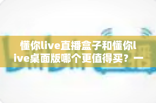 懂你live直播盒子和懂你live桌面版哪个更值得买？一篇讲透差异、优缺点与选购攻略的深度对比指南