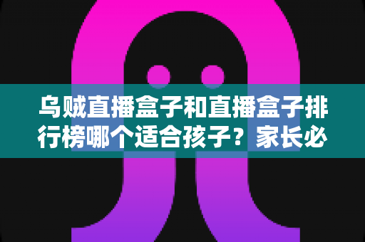 乌贼直播盒子和直播盒子排行榜哪个适合孩子？家长必读的全面选择指南