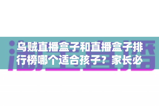 乌贼直播盒子和直播盒子排行榜哪个适合孩子？家长必读的全面选择指南
