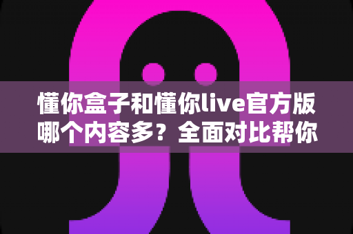 懂你盒子和懂你live官方版哪个内容多?全面对比帮你选对追剧神器 懂你盒子和懂你live官方版哪个内容多?全面对比帮你选对追剧神器