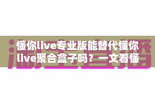 懂你live专业版能替代懂你live聚合盒子吗?一文看懂功能差异、稳定性与选购指南 懂你live专业版能替代懂你live聚合盒子吗?一文看懂功能差异、稳定性与选购指南