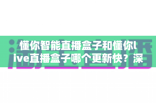 懂你智能直播盒子和懂你live直播盒子哪个更新快？深度对比解析与选购全攻略