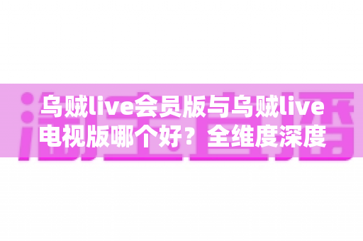 乌贼live会员版与乌贼live电视版哪个好？全维度深度对比测评，帮你一次选对不踩坑