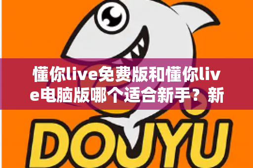 懂你live免费版和懂你live电脑版哪个适合新手？新手选版避坑全指南