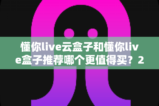 懂你live云盒子和懂你live盒子推荐哪个更值得买？2025年最新选购对比指南：一文看懂 differences，买前必读避坑攻略