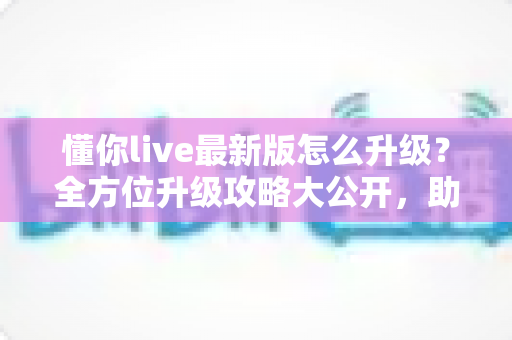 懂你live最新版怎么升级?全方位升级攻略大公开,助你轻松解锁流畅新体验 懂你live最新版怎么升级?全方位升级攻略大公开,助你轻松解锁流畅新体验