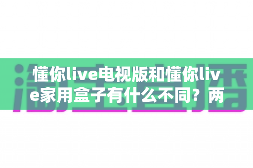 懂你live电视版和懂你live家用盒子有什么不同?两大版本核心差异全解析,看完再选不吃亏 懂你live电视版和懂你live家用盒子有什么不同?两大版本核心差异全解析,看完再选不吃亏