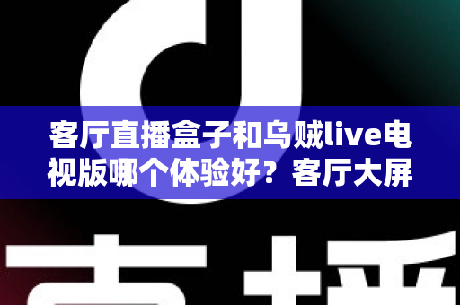 客厅直播盒子和乌贼live电视版哪个体验好？客厅大屏观看方案深度对比与选购指南