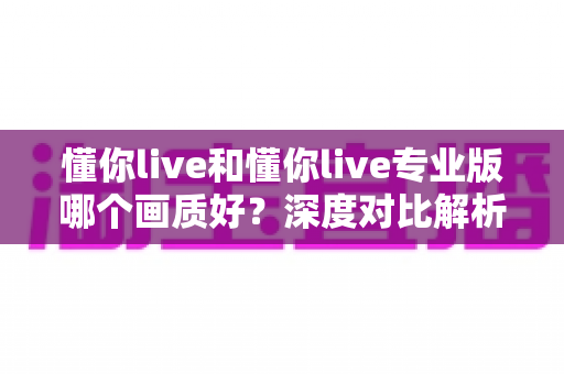 懂你live和懂你live专业版哪个画质好?深度对比解析,助你找到最适合自己的观影体验 懂你live和懂你live专业版哪个画质好?深度对比解析,助你找到最适合自己的观影体验