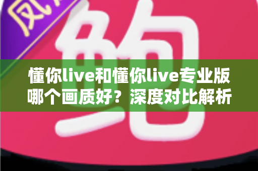 懂你live和懂你live专业版哪个画质好？深度对比解析，助你找到最适合自己的观影体验