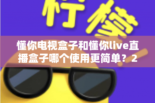 懂你电视盒子和懂你live直播盒子哪个使用更简单？2025年家庭用户最关心的上手难度深度对比与选购指南