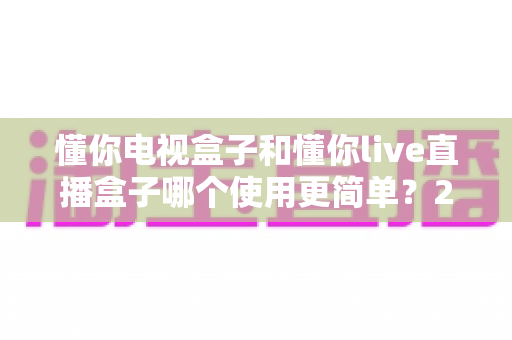 懂你电视盒子和懂你live直播盒子哪个使用更简单？2025年家庭用户最关心的上手难度深度对比与选购指南