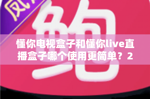 懂你电视盒子和懂你live直播盒子哪个使用更简单？2025年家庭用户最关心的上手难度深度对比与选购指南