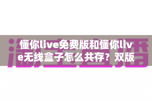 懂你live免费版和懂你live无线盒子怎么共存?双版本并存全攻略与实用避坑指南 懂你live免费版和懂你live无线盒子怎么共存?双版本并存全攻略与实用避坑指南