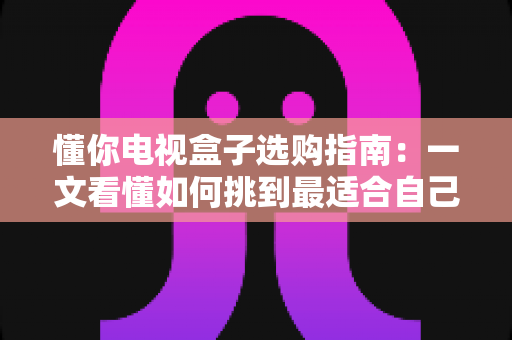 懂你电视盒子选购指南：一文看懂如何挑到最适合自己的电视盒子