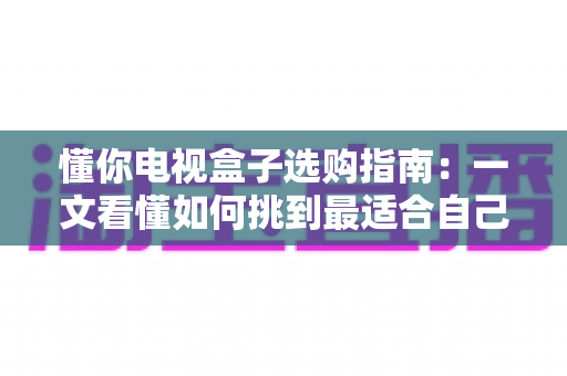 懂你电视盒子选购指南：一文看懂如何挑到最适合自己的电视盒子