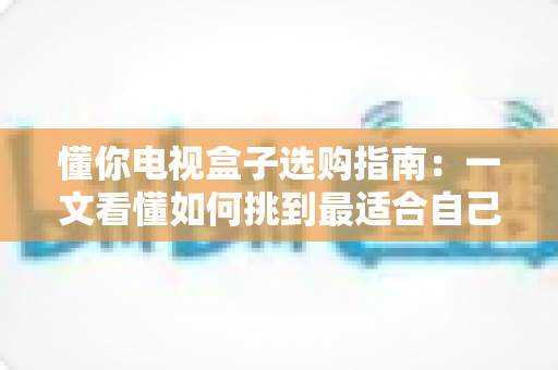懂你电视盒子选购指南：一文看懂如何挑到最适合自己的电视盒子