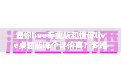 懂你live专业版和懂你live桌面版哪个评价高？多维度深度对比帮你选对版本