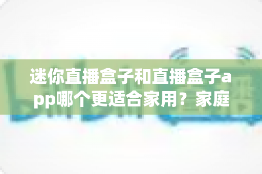 迷你直播盒子和直播盒子app哪个更适合家用？家庭观影方案全面对比与选购指南
