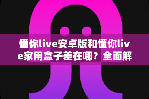 懂你live安卓版和懂你live家用盒子差在哪？全面解析移动端与大屏端的核心区别，帮你选出最适合自己的观看方式