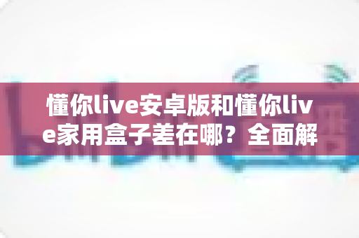 懂你live安卓版和懂你live家用盒子差在哪？全面解析移动端与大屏端的核心区别，帮你选出最适合自己的观看方式