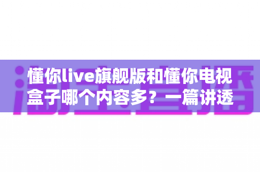 懂你live旗舰版和懂你电视盒子哪个内容多？一篇讲透资源差异与选购思路的深度对比指南