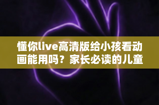 懂你live高清版给小孩看动画能用吗?家长必读的儿童使用安全指南与实用建议 懂你live高清版给小孩看动画能用吗?家长必读的儿童使用安全指南与实用建议