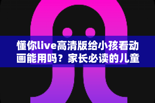 懂你live高清版给小孩看动画能用吗?家长必读的儿童使用安全指南与实用建议 懂你live高清版给小孩看动画能用吗?家长必读的儿童使用安全指南与实用建议