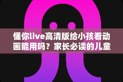 懂你live高清版给小孩看动画能用吗？家长必读的儿童使用安全指南与实用建议
