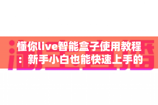懂你live智能盒子使用教程:新手小白也能快速上手的全方位实操指南 懂你live智能盒子使用教程:新手小白也能快速上手的全方位实操指南