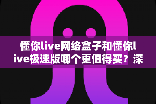 懂你live网络盒子和懂你live极速版哪个更值得买?深度对比测评帮你选对不踩坑 懂你live网络盒子和懂你live极速版哪个更值得买?深度对比测评帮你选对不踩坑