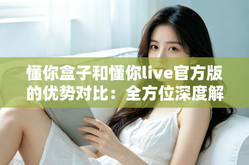 懂你盒子和懂你live官方版的优势对比:全方位深度解析,帮你找到最适合的观影利器 懂你盒子和懂你live官方版的优势对比:全方位深度解析,帮你找到最适合的观影利器