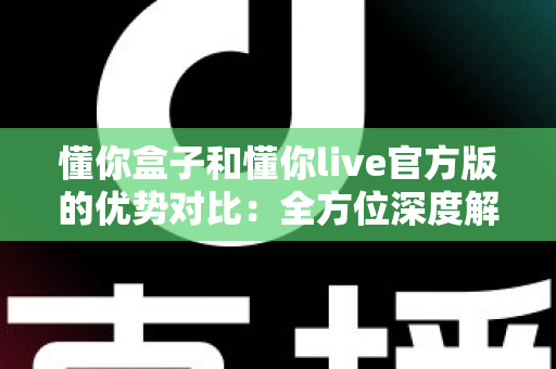 懂你盒子和懂你live官方版的优势对比：全方位深度解析，帮你找到最适合的观影利器