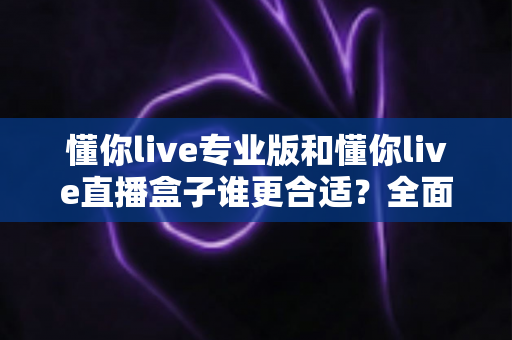 懂你live专业版和懂你live直播盒子谁更合适？全面对比评测与选购指南