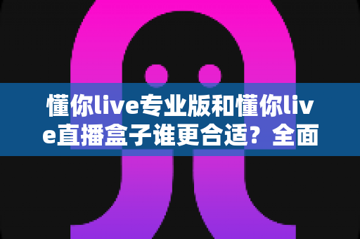 懂你live专业版和懂你live直播盒子谁更合适？全面对比评测与选购指南