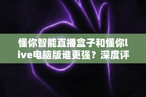 懂你智能直播盒子和懂你live电脑版谁更强?深度评测帮你选对直播利器 懂你智能直播盒子和懂你live电脑版谁更强?深度评测帮你选对直播利器