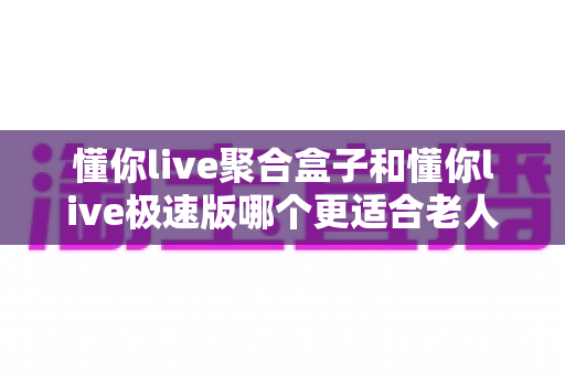 懂你live聚合盒子和懂你live极速版哪个更适合老人用？一篇讲透大屏与手机端选择的实用指南
