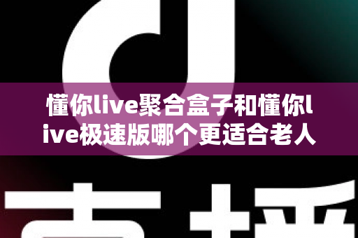 懂你live聚合盒子和懂你live极速版哪个更适合老人用？一篇讲透大屏与手机端选择的实用指南