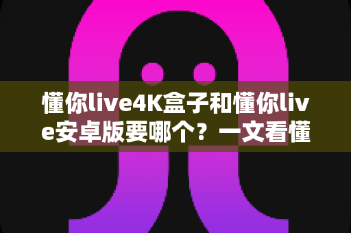 懂你live4K盒子和懂你live安卓版要哪个?一文看懂两者差异,帮你选对不花冤枉钱 懂你live4K盒子和懂你live安卓版要哪个?一文看懂两者差异,帮你选对不花冤枉钱