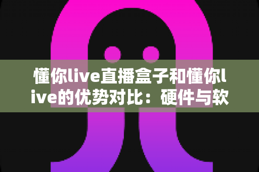 懂你live直播盒子和懂你live的优势对比:硬件与软件方案全维度解析,帮你选对更适合的观看方式 懂你live直播盒子和懂你live的优势对比:硬件与软件方案全维度解析,帮你选对更适合的观看方式