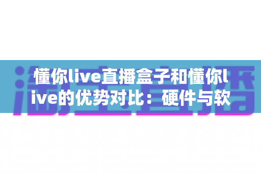 懂你live直播盒子和懂你live的优势对比:硬件与软件方案全维度解析,帮你选对更适合的观看方式 懂你live直播盒子和懂你live的优势对比:硬件与软件方案全维度解析,帮你选对更适合的观看方式